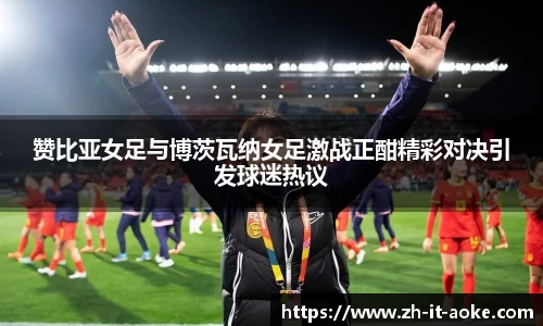 赞比亚女足与博茨瓦纳女足激战正酣精彩对决引发球迷热议